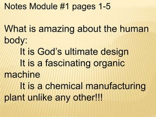 Notes Module #1 pages 1-5

What is amazing about the human
body:
    It is God’s ultimate design
    It is a fascinating organic
machine
    It is a chemical manufacturing
plant unlike any other!!!
 