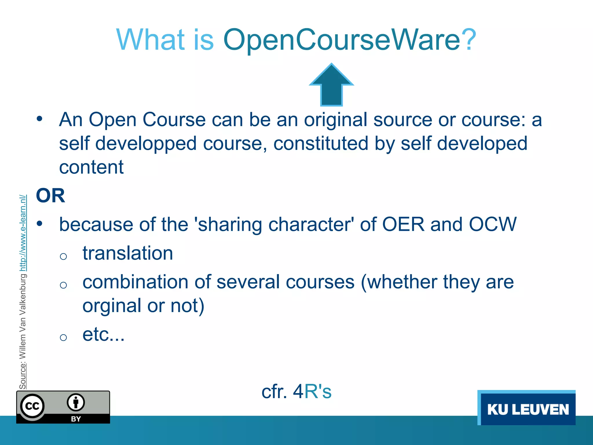 What is OpenCourseWare?

                                                       • An Open Course can be an original source or course: a
                                                         self developped course, constituted by self developed
                                                         content
                                                       OR
Source: Willem Van Valkenburg http://www.e-learn.nl/




                                                       • because of the 'sharing character' of OER and OCW
                                                         o translation
                                                         o combination of several courses (whether they are
                                                            orginal or not)
                                                         o etc...


                                                                                cfr. 4R's
 