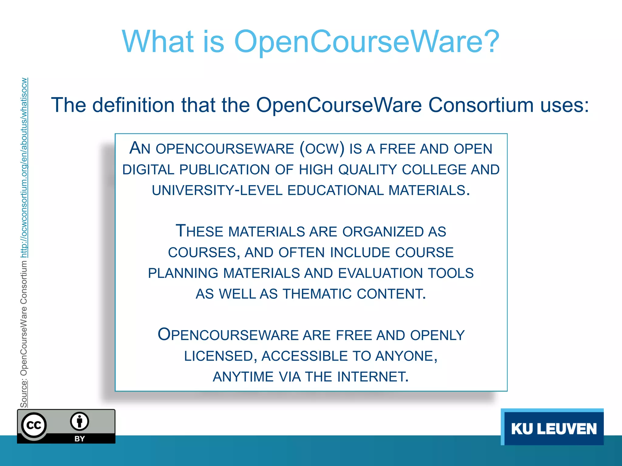 What is OpenCourseWare?
Source: OpenCourseWare Consortium http://ocwconsortium.org/en/aboutus/whatisocw




                                                                                  The definition that the OpenCourseWare Consortium uses:

                                                                                          AN OPENCOURSEWARE (OCW) IS A FREE AND OPEN
                                                                                         DIGITAL PUBLICATION OF HIGH QUALITY COLLEGE AND
                                                                                            UNIVERSITY‐LEVEL EDUCATIONAL MATERIALS.


                                                                                               THESE MATERIALS ARE ORGANIZED AS
                                                                                              COURSES, AND OFTEN INCLUDE COURSE
                                                                                            PLANNING MATERIALS AND EVALUATION TOOLS
                                                                                                  AS WELL AS THEMATIC CONTENT.


                                                                                             OPENCOURSEWARE ARE FREE AND OPENLY
                                                                                               LICENSED, ACCESSIBLE TO ANYONE,
                                                                                                   ANYTIME VIA THE INTERNET.
 