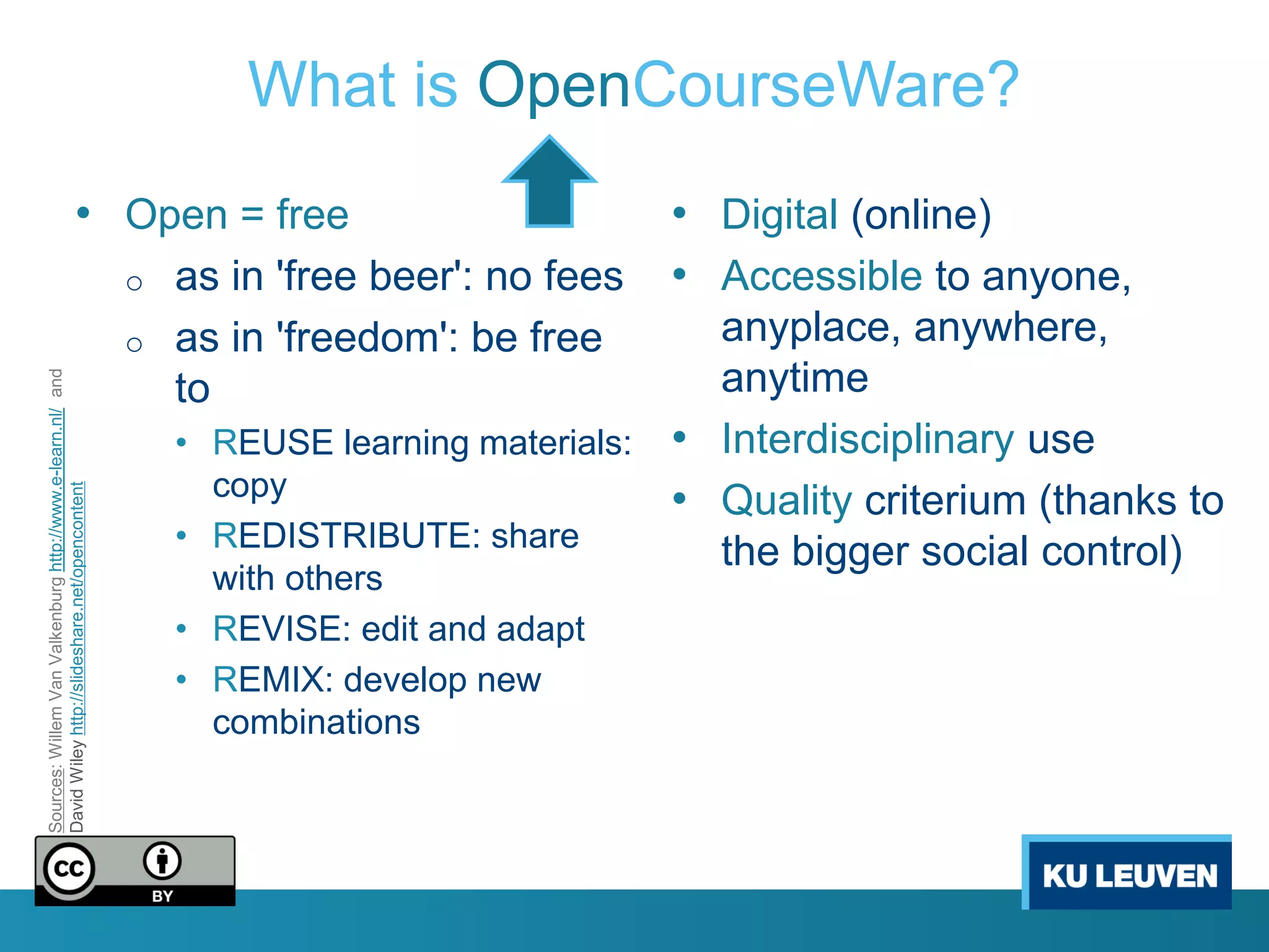What is OpenCourseWare?
                                       • Open = free                                         • Digital (online)
                                                            o   as in 'free beer': no fees   • Accessible to anyone,
                                                            o   as in 'freedom': be free      anyplace, anywhere,
                                                                                              anytime
Sources: Willem Van Valkenburg http://www.e-learn.nl/ and




                                                                to
                                                                • REUSE learning materials: • Interdisciplinary use
                                                                  copy                      • Quality criterium (thanks to
David Wiley http://slideshare.net/opencontent




                                                                • REDISTRIBUTE: share         the bigger social control)
                                                                  with others
                                                                • REVISE: edit and adapt
                                                                • REMIX: develop new
                                                                  combinations
 