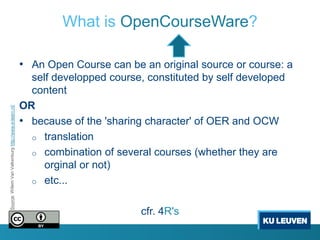 What is OpenCourseWare?

                                                       • An Open Course can be an original source or course: a
                                                         self developped course, constituted by self developed
                                                         content
                                                       OR
Source: Willem Van Valkenburg http://www.e-learn.nl/




                                                       • because of the 'sharing character' of OER and OCW
                                                         o translation
                                                         o combination of several courses (whether they are
                                                            orginal or not)
                                                         o etc...


                                                                                cfr. 4R's
 