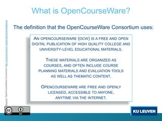What is OpenCourseWare?
Source: OpenCourseWare Consortium http://ocwconsortium.org/en/aboutus/whatisocw




                                                                                  The definition that the OpenCourseWare Consortium uses:

                                                                                          AN OPENCOURSEWARE (OCW) IS A FREE AND OPEN
                                                                                         DIGITAL PUBLICATION OF HIGH QUALITY COLLEGE AND
                                                                                            UNIVERSITY‐LEVEL EDUCATIONAL MATERIALS.


                                                                                               THESE MATERIALS ARE ORGANIZED AS
                                                                                              COURSES, AND OFTEN INCLUDE COURSE
                                                                                            PLANNING MATERIALS AND EVALUATION TOOLS
                                                                                                  AS WELL AS THEMATIC CONTENT.


                                                                                             OPENCOURSEWARE ARE FREE AND OPENLY
                                                                                               LICENSED, ACCESSIBLE TO ANYONE,
                                                                                                   ANYTIME VIA THE INTERNET.
 