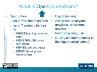 What is OpenCourseWare?
                                       • Open = free                                         • Digital (online)
                                                            o   as in 'free beer': no fees   • Accessible to anyone,
                                                            o   as in 'freedom': be free      anyplace, anywhere,
                                                                                              anytime
Sources: Willem Van Valkenburg http://www.e-learn.nl/ and




                                                                to
                                                                • REUSE learning materials: • Interdisciplinary use
                                                                  copy                      • Quality criterium (thanks to
David Wiley http://slideshare.net/opencontent




                                                                • REDISTRIBUTE: share         the bigger social control)
                                                                  with others
                                                                • REVISE: edit and adapt
                                                                • REMIX: develop new
                                                                  combinations
 