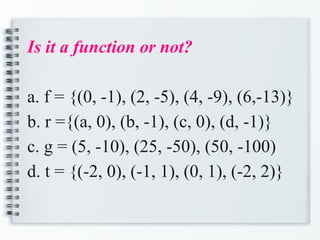 Is it a function or not?
a. f = {(0, -1), (2, -5), (4, -9), (6,-13)}
b. r ={(a, 0), (b, -1), (c, 0), (d, -1)}
c. g = (5, -10), (25, -50), (50, -100)
d. t = {(-2, 0), (-1, 1), (0, 1), (-2, 2)}
 