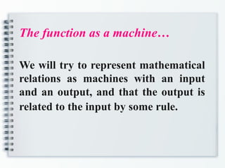 The function as a machine…
We will try to represent mathematical
relations as machines with an input
and an output, and that the output is
related to the input by some rule.
 