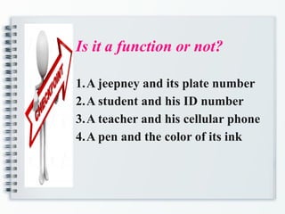 Is it a function or not?
1.A jeepney and its plate number
2.A student and his ID number
3.A teacher and his cellular phone
4.A pen and the color of its ink
 