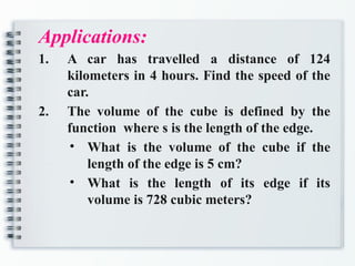 Applications:
1. A car has travelled a distance of 124
kilometers in 4 hours. Find the speed of the
car.
2. The volume of the cube is defined by the
function where s is the length of the edge.
• What is the volume of the cube if the
length of the edge is 5 cm?
• What is the length of its edge if its
volume is 728 cubic meters?
 