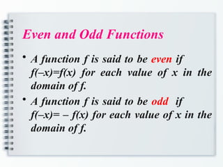 Even and Odd Functions
• A function f is said to be even if
f(–x)=f(x) for each value of x in the
domain of f.
• A function f is said to be odd if
f(–x)= – f(x) for each value of x in the
domain of f.
 