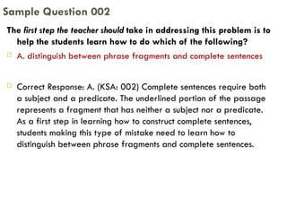 The  first step the teacher should  take in addressing this problem is to help the students learn how to do which of the following?  A. distinguish between phrase fragments and complete sentences Correct Response: A. (KSA: 002) Complete sentences require both a subject and a predicate. The underlined portion of the passage represents a fragment that has neither a subject nor a predicate. As a first step in learning how to construct complete sentences, students making this type of mistake need to learn how to distinguish between phrase fragments and complete sentences. Sample Question 002 