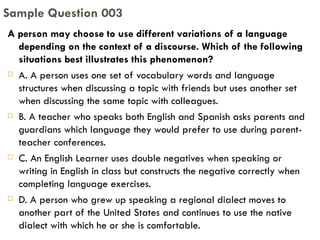 A person may choose to use different variations of a language depending on the context of a discourse. Which of the following situations best illustrates this phenomenon? A. A person uses one set of vocabulary words and language structures when discussing a topic with friends but uses another set when discussing the same topic with colleagues. B. A teacher who speaks both English and Spanish asks parents and guardians which language they would prefer to use during parent-teacher conferences. C. An English Learner uses double negatives when speaking or writing in English in class but constructs the negative correctly when completing language exercises. D. A person who grew up speaking a regional dialect moves to another part of the United States and continues to use the native dialect with which he or she is comfortable. Sample Question 003 