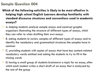 Which of the following activities is likely to be most effective in helping high school English Learners develop familiarity with standard discourse structures and conventions used in academic essays? A. helping students analyze sample essays and construct graphic organizers illustrating the structure of different types of essays, which they can refer to when drafting their own essays B. asking students to review samples of different types of essays and to identify the vocabulary and grammatical structures the samples have in common C. providing students with copies of essays that have key content-related vocabulary words omitted and asking the students to try to fill in the missing words D. having a small group of students brainstorm a topic for an essay, after which each student writes a short draft of an essay that is analyzed by the rest of the group Sample Question 004 