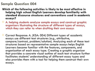Which of the following activities is likely to be most effective in helping high school English Learners develop familiarity with standard discourse structures and conventions used in academic essays? A. helping students analyze sample essays and construct graphic organizers illustrating the structure of different types of essays, which they can refer to when drafting their own essays Correct Response: A. (KSA: 004) Different types of academic essays use different text structures (e.g., attributive, compare/contrast, problem/solution). Analyzing each of these text structures based on representative sample essays helps English Learners become familiar with the features, components, and organization of each essay type. Creating a graphic organizer that provides a concrete visual outline of each text structure further facilitates students' understanding of different essay types and also provides them with a tool for helping them construct their own essays. Sample Question 004 