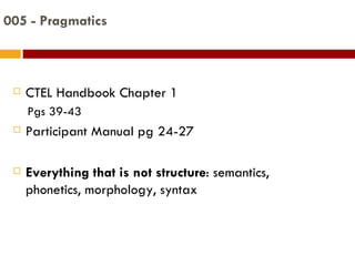 005 - Pragmatics CTEL Handbook Chapter 1 Pgs 39-43 Participant Manual pg 24-27 Everything that is not structure : semantics, phonetics, morphology, syntax 