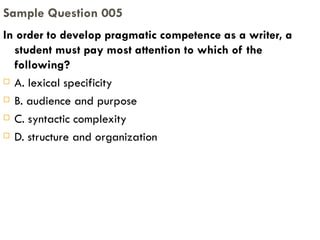 In order to develop pragmatic competence as a writer, a student must pay most attention to which of the following? A. lexical specificity B. audience and purpose C. syntactic complexity D. structure and organization Sample Question 005 