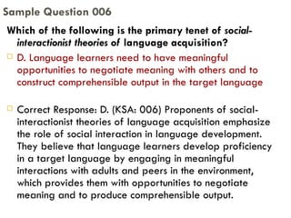 Which of the following is the primary tenet of  social-interactionist theories of  language acquisition? D. Language learners need to have meaningful opportunities to negotiate meaning with others and to construct comprehensible output in the target language Correct Response: D. (KSA: 006) Proponents of social-interactionist theories of language acquisition emphasize the role of social interaction in language development. They believe that language learners develop proficiency in a target language by engaging in meaningful interactions with adults and peers in the environment, which provides them with opportunities to negotiate meaning and to produce comprehensible output. Sample Question 006 
