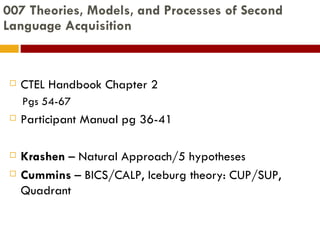 007 Theories, Models, and Processes of Second Language Acquisition CTEL Handbook Chapter 2 Pgs 54-67 Participant Manual pg 36-41 Krashen  – Natural Approach/5 hypotheses Cummins  – BICS/CALP, Iceburg theory: CUP/SUP, Quadrant 