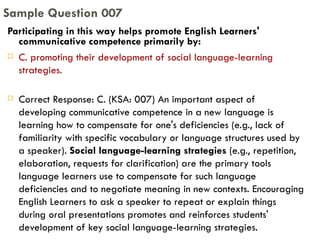 Participating in this way helps promote English Learners' communicative competence primarily by:  C. promoting their development of social language-learning strategies. Correct Response: C. (KSA: 007) An important aspect of developing communicative competence in a new language is learning how to compensate for one's deficiencies (e.g., lack of familiarity with specific vocabulary or language structures used by a speaker).  Social language-learning strategies  (e.g., repetition, elaboration, requests for clarification) are the primary tools language learners use to compensate for such language deficiencies and to negotiate meaning in new contexts. Encouraging English Learners to ask a speaker to repeat or explain things during oral presentations promotes and reinforces students' development of key social language-learning strategies. Sample Question 007 