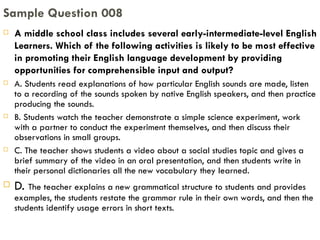 A middle school class includes several early-intermediate-level English Learners. Which of the following activities is likely to be most effective in promoting their English language development by providing opportunities for comprehensible input and output? A. Students read explanations of how particular English sounds are made, listen to a recording of the sounds spoken by native English speakers, and then practice producing the sounds. B. Students watch the teacher demonstrate a simple science experiment, work with a partner to conduct the experiment themselves, and then discuss their observations in small groups. C. The teacher shows students a video about a social studies topic and gives a brief summary of the video in an oral presentation, and then students write in their personal dictionaries all the new vocabulary they learned. D.  The teacher explains a new grammatical structure to students and provides examples, the students restate the grammar rule in their own words, and then the students identify usage errors in short texts. Sample Question 008 