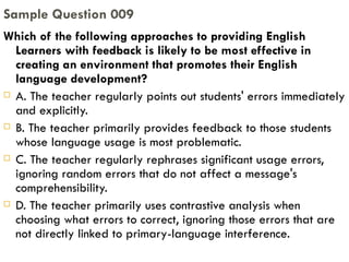 Which of the following approaches to providing English Learners with feedback is likely to be most effective in creating an environment that promotes their English language development? A. The teacher regularly points out students' errors immediately and explicitly. B. The teacher primarily provides feedback to those students whose language usage is most problematic. C. The teacher regularly rephrases significant usage errors, ignoring random errors that do not affect a message's comprehensibility. D. The teacher primarily uses contrastive analysis when choosing what errors to correct, ignoring those errors that are not directly linked to primary-language interference. Sample Question 009 