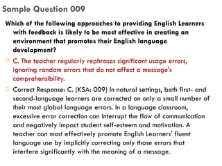 Which of the following approaches to providing English Learners with feedback is likely to be most effective in creating an environment that promotes their English language development? C. The teacher regularly rephrases significant usage errors, ignoring random errors that do not affect a message's comprehensibility. Correct Response: C. (KSA: 009) In natural settings, both first- and second-language learners are corrected on only a small number of their most global language errors. In a language classroom, excessive error correction can interrupt the flow of communication and negatively impact student self-esteem and motivation. A teacher can most effectively promote English Learners' fluent language use by implicitly correcting only those errors that interfere significantly with the meaning of a message. Sample Question 009 