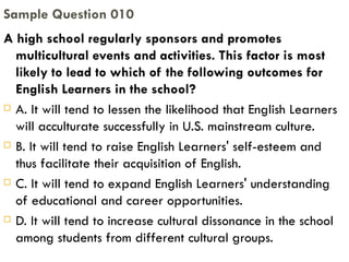 A high school regularly sponsors and promotes multicultural events and activities. This factor is most likely to lead to which of the following outcomes for English Learners in the school? A. It will tend to lessen the likelihood that English Learners will acculturate successfully in U.S. mainstream culture. B. It will tend to raise English Learners' self-esteem and thus facilitate their acquisition of English. C. It will tend to expand English Learners' understanding of educational and career opportunities. D. It will tend to increase cultural dissonance in the school among students from different cultural groups. Sample Question 010 