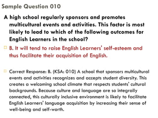 A high school regularly sponsors and promotes multicultural events and activities. This factor is most likely to lead to which of the following outcomes for English Learners in the school? B. It will tend to raise English Learners' self-esteem and thus facilitate their acquisition of English. Correct Response: B. (KSA: 010) A school that sponsors multicultural events and activities recognizes and accepts student diversity. This creates a welcoming school climate that respects students' cultural backgrounds. Because culture and language are so integrally connected, this culturally inclusive environment is likely to facilitate English Learners' language acquisition by increasing their sense of well-being and self-worth. Sample Question 010 