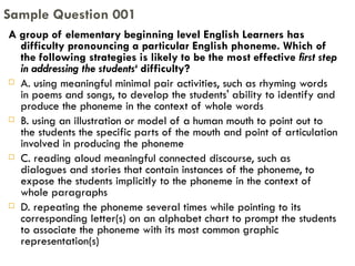 A group of elementary beginning level English Learners has difficulty pronouncing a particular English phoneme. Which of the following strategies is likely to be the most effective  first step in addressing the students‘  difficulty? A. using meaningful minimal pair activities, such as rhyming words in poems and songs, to develop the students' ability to identify and produce the phoneme in the context of whole words B. using an illustration or model of a human mouth to point out to the students the specific parts of the mouth and point of articulation involved in producing the phoneme C. reading aloud meaningful connected discourse, such as dialogues and stories that contain instances of the phoneme, to expose the students implicitly to the phoneme in the context of whole paragraphs D. repeating the phoneme several times while pointing to its corresponding letter(s) on an alphabet chart to prompt the students to associate the phoneme with its most common graphic representation(s) Sample Question 001 