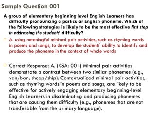 A group of elementary beginning level English Learners has difficulty pronouncing a particular English phoneme. Which of the following strategies is likely to be the most effective  first step in addressing the students‘  difficulty? A. using meaningful minimal pair activities, such as rhyming words in poems and songs, to develop the students' ability to identify and produce the phoneme in the context of whole words Correct Response: A. (KSA: 001) Minimal pair activities demonstrate a contrast between two similar phonemes (e.g., van/ban, sheep/ship). Contextualized minimal pair activities, such as rhyming words in poems and songs, are likely to be effective for actively engaging elementary beginning-level English Learners in discriminating and producing phonemes that are causing them difficulty (e.g., phonemes that are not transferable from the primary language). Sample Question 001 