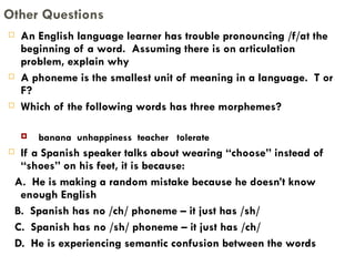 An English language learner has trouble pronouncing /f/at the beginning of a word.  Assuming there is on articulation problem, explain why A phoneme is the smallest unit of meaning in a language.  T or F? Which of the following words has three morphemes? banana  unhappiness  teacher  tolerate If a Spanish speaker talks about wearing “choose” instead of “shoes” on his feet, it is because: A.  He is making a random mistake because he doesn’t know enough English B.  Spanish has no /ch/ phoneme – it just has /sh/ C.  Spanish has no /sh/ phoneme – it just has /ch/ D.  He is experiencing semantic confusion between the words Other Questions 