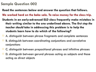 Read the sentences below and answer the question that follows.  We worked hard on the bake sale. To raise money for the class trip. Students in an early-advanced ELD class frequently make mistakes in their writing similar to the one underlined above. The  first step the teacher should  take in addressing this problem is to help the students learn how to do which of the following? A. distinguish between phrase fragments and complete sentences B. distinguish between coordinating conjunctions and correlative conjunctions C. distinguish between prepositional phrases and infinitive phrases D. distinguish between gerund phrases acting as subjects and those acting as direct objects Sample Question 002 