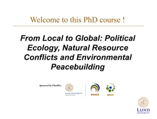 Welcome to this PhD course !
From Local to Global: Political
Ecology, Natural Resource
Conflicts and Environmental
Peacebuilding
 