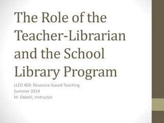 The Role of the
Teacher-Librarian
and the School
Library Program
LLED 469: Resource-based Teaching
Summer 2014
M. Ekdahl, Instructor
 
