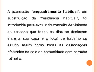 A expressão “enquadramento habitual”, em
substituição da “residência habitual”, foi
introduzida para excluir do conceito de visitante
as pessoas que todos os dias se deslocam
entre a sua casa e o local de trabalho ou
estudo assim como todas as deslocações
efetuadas no seio da comunidade com carácter
rotineiro.
 