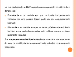 Na sua explicitação, a OMT considera que o conceito considera duas
dimensões:
 Frequência – na medida em que os locais frequentemente
visitados por uma pessoa fazem parte do seu enquadramento
habitual;
 Distância – na medida em que os locais próximos da residência
também fazem parte do enquadramento habitual mesmo se forem
raramente visitados.
Por enquadramento habitual entende-se uma certa zona em redor
do local de residência bem como os locais visitados com uma certa
frequência.
 