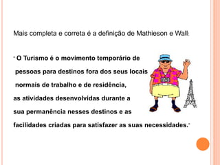 Mais completa e correta é a definição de Mathieson e Wall:
“ O Turismo é o movimento temporário de
pessoas para destinos fora dos seus locais
normais de trabalho e de residência,
as atividades desenvolvidas durante a
sua permanência nesses destinos e as
facilidades criadas para satisfazer as suas necessidades.”
 