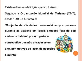 Existem diversas definições para o turismo.
Segundo a Organização Mundial de Turismo (OMT),
desde 1991 , o turismo é:
“Conjunto de atividades desenvolvidas por pessoas
durante as viagens em locais situados fora do seu
ambiente habitual por um período
consecutivo que não ultrapasse um
ano, por motivos de lazer, de negócios
e outros.”
 