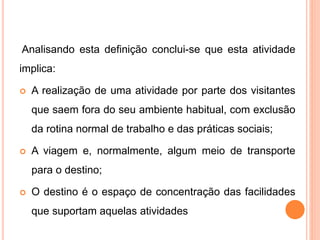 Analisando esta definição conclui-se que esta atividade
implica:
 A realização de uma atividade por parte dos visitantes
que saem fora do seu ambiente habitual, com exclusão
da rotina normal de trabalho e das práticas sociais;
 A viagem e, normalmente, algum meio de transporte
para o destino;
 O destino é o espaço de concentração das facilidades
que suportam aquelas atividades
 