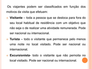 Os viajantes podem ser classificados em função dos
motivos da visita que efetuam:
 Visitante – toda a pessoa que se desloca para fora do
seu local habitual de residência com um objetivo que
não seja o de realizar uma atividade remunerada. Pode
ser nacional ou internacional.
 Turista – todo o visitante que permanece pelo menos
uma noite no local visitado. Pode ser nacional ou
internacional.
 Excursionista- todo o visitante que não pernoita no
local visitado. Pode ser nacional ou internacional.
 
