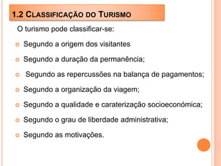1.2 CLASSIFICAÇÃO DO TURISMO
O turismo pode classificar-se:
 Segundo a origem dos visitantes
 Segundo a duração da permanência;
 Segundo as repercussões na balança de pagamentos;
 Segundo a organização da viagem;
 Segundo a qualidade e caraterização socioeconómica;
 Segundo o grau de liberdade administrativa;
 Segundo as motivações.
 