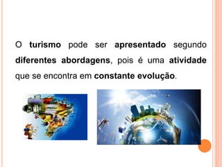 O turismo pode ser apresentado segundo
diferentes abordagens, pois é uma atividade
que se encontra em constante evolução.
 