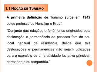 1.1 NOÇÃO DE TURISMO
A primeira definição de Turismo surge em 1942
pelos professores Hunziker e Krapf:
“Conjunto das relações e fenómenos originados pela
deslocação e permanência de pessoas fora do seu
local habitual de residência, desde que tais
deslocações e permanências não sejam utilizadas
para o exercício de uma atividade lucrativa principal,
permanente ou temporária.”
 