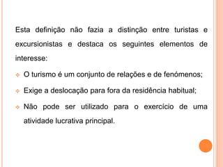 Esta definição não fazia a distinção entre turistas e
excursionistas e destaca os seguintes elementos de
interesse:
 O turismo é um conjunto de relações e de fenómenos;
 Exige a deslocação para fora da residência habitual;
 Não pode ser utilizado para o exercício de uma
atividade lucrativa principal.
 