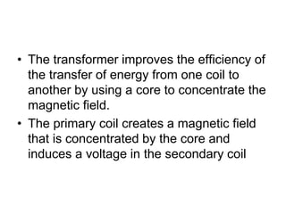 • The transformer improves the efficiency of
the transfer of energy from one coil to
another by using a core to concentrate the
magnetic field.
• The primary coil creates a magnetic field
that is concentrated by the core and
induces a voltage in the secondary coil
 