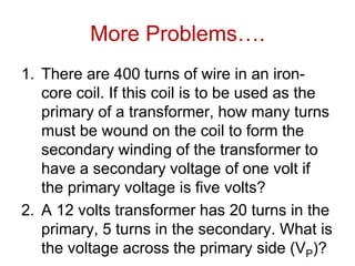 More Problems….
1. There are 400 turns of wire in an iron-
core coil. If this coil is to be used as the
primary of a transformer, how many turns
must be wound on the coil to form the
secondary winding of the transformer to
have a secondary voltage of one volt if
the primary voltage is five volts?
2. A 12 volts transformer has 20 turns in the
primary, 5 turns in the secondary. What is
the voltage across the primary side (VP)?
 