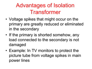 Advantages of Isolation
Transformer
• Voltage spikes that might occur on the
primary are greatly reduced or eliminated
in the secondary
• If the primary is shorted somehow, any
load connected to the secondary is not
damaged
• Example: In TV monitors to protect the
picture tube from voltage spikes in main
power lines
 