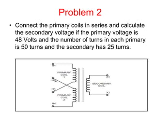 Problem 2
• Connect the primary coils in series and calculate
the secondary voltage if the primary voltage is
48 Volts and the number of turns in each primary
is 50 turns and the secondary has 25 turns.
 