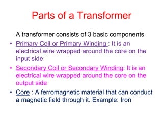 Parts of a Transformer
A transformer consists of 3 basic components
• Primary Coil or Primary Winding : It is an
electrical wire wrapped around the core on the
input side
• Secondary Coil or Secondary Winding: It is an
electrical wire wrapped around the core on the
output side
• Core : A ferromagnetic material that can conduct
a magnetic field through it. Example: Iron
 