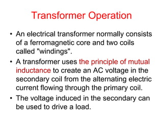Transformer Operation
• An electrical transformer normally consists
of a ferromagnetic core and two coils
called "windings".
• A transformer uses the principle of mutual
inductance to create an AC voltage in the
secondary coil from the alternating electric
current flowing through the primary coil.
• The voltage induced in the secondary can
be used to drive a load.
 