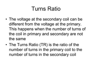 Turns Ratio
• The voltage at the secondary coil can be
different from the voltage at the primary.
This happens when the number of turns of
the coil in primary and secondary are not
the same
• The Turns Ratio (TR) is the ratio of the
number of turns in the primary coil to the
number of turns in the secondary coil
 