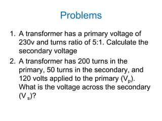 Problems
1. A transformer has a primary voltage of
230v and turns ratio of 5:1. Calculate the
secondary voltage
2. A transformer has 200 turns in the
primary, 50 turns in the secondary, and
120 volts applied to the primary (Vp).
What is the voltage across the secondary
(V s)?
 